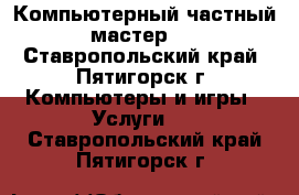 Компьютерный частный мастер.  - Ставропольский край, Пятигорск г. Компьютеры и игры » Услуги   . Ставропольский край,Пятигорск г.